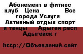 Абонемент в фитнес клуб › Цена ­ 23 000 - Все города Услуги » Активный отдых,спорт и танцы   . Адыгея респ.,Адыгейск г.